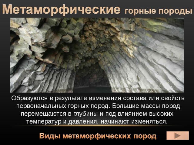 Образуются в результате изменения состава или свойств первоначальных горных пород. Большие массы пород перемещаются в глубины и под влиянием высоких  температур и давления, начинают изменяться. 