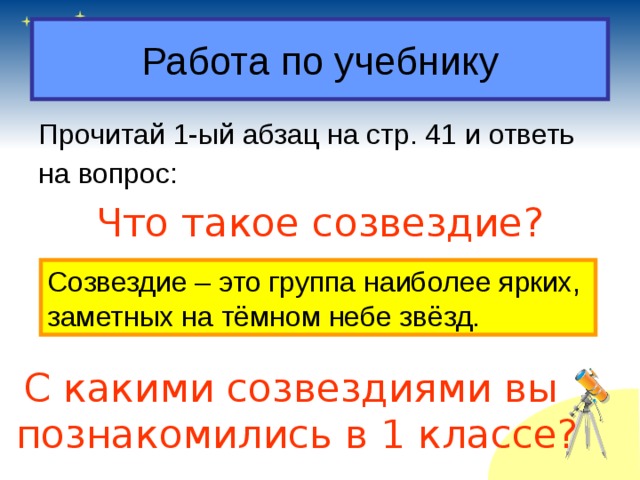 Работа по учебнику Прочитай 1-ый абзац на стр. 41 и ответь на вопрос: Что такое созвездие? Созвездие – это группа наиболее ярких, заметных на тёмном небе звёзд. С какими созвездиями вы познакомились в 1 классе? 