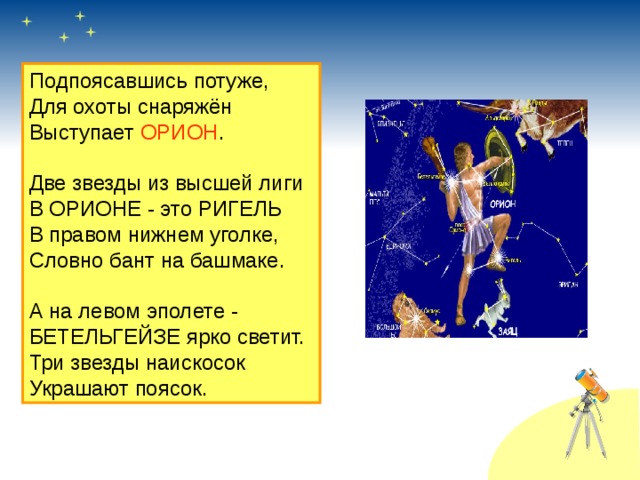 Подпоясавшись потуже, Для охоты снаряжён Выступает ОРИОН . Две звезды из высшей лиги В ОРИОНЕ - это РИГЕЛЬ В правом нижнем уголке, Словно бант на башмаке. А на левом эполете - БЕТЕЛЬГЕЙЗЕ ярко светит. Три звезды наискосок Украшают поясок. 