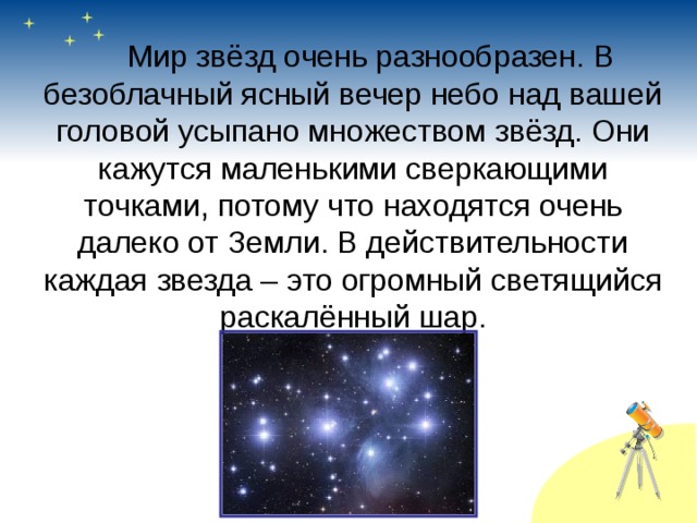   Мир звёзд очень разнообразен. В безоблачный ясный вечер небо над вашей головой усыпано множеством звёзд. Они кажутся маленькими сверкающими точками, потому что находятся очень далеко от Земли. В действительности каждая звезда – это огромный светящийся раскалённый шар. 