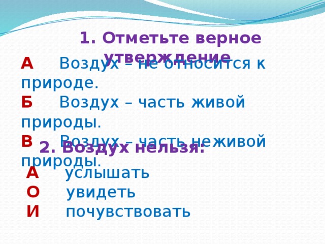 1. Отметьте верное утверждение А  Воздух – не относится к природе. Б  Воздух – часть живой природы. В  Воздух – часть неживой природы. 2. Воздух нельзя: А  услышать О  увидеть И   почувствовать 