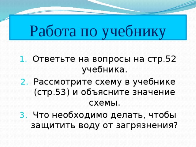 Работа по учебнику Ответьте на вопросы на стр.52 учебника. Рассмотрите схему в учебнике (стр.53) и объясните значение схемы. Что необходимо делать, чтобы защитить воду от загрязнения? 