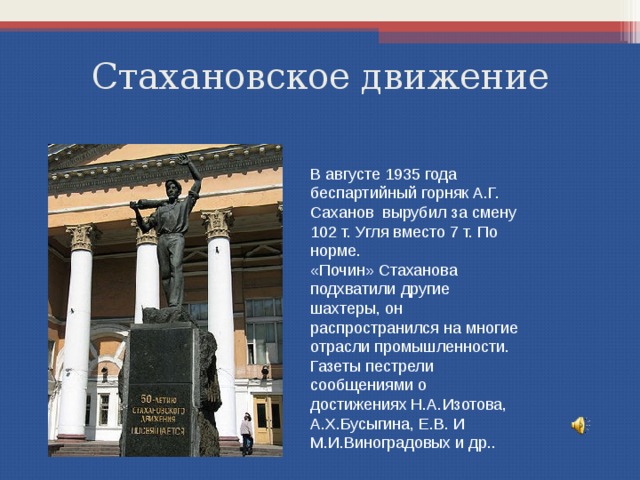 Стахановское движение В августе 1935 года беспартийный горняк А.Г. Саханов вырубил за смену 102 т. Угля вместо 7 т. По норме. «Почин» Стаханова подхватили другие шахтеры, он распространился на многие отрасли промышленности. Газеты пестрели сообщениями о достижениях Н.А.Изотова, А.Х.Бусыгина, Е.В. И М.И.Виноградовых и др.. 