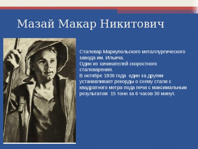 Мазай Макар Никитович Сталевар Мариупольского металлургического завода им. Ильича. Один из зачинателей скоростного сталеварения. В октябре 1936 года один за другим устанавливает рекорды о схему стали с квадратного метра пода печи с максимальным результатом 15 тонн за 6 часов 30 минут. 