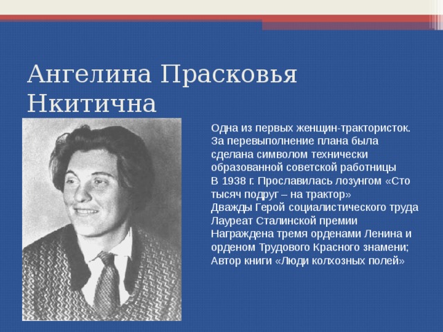 Ангелина Прасковья Нкитична Одна из первых женщин-трактористок. За перевыполнение плана была сделана символом технически образованной советской работницы В 1938 г. Прославилась лозунгом «Сто тысяч подруг – на трактор» Дважды Герой социалистического труда Лауреат Сталинской премии Награждена тремя орденами Ленина и орденом Трудового Красного знамени; Автор книги «Люди колхозных полей» 