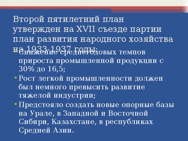 Второй пятилетний план  утвержден на XVII съезде партии  план развития народного хозяйства на 1933-1937 годы: Снижение среднегодовых темпов прироста промышленной продукции с 30% до 16,5; Рост легкой промышленности должен был немного превысить развитие тяжелой индустрии; Предстояло создать новые опорные базы на Урале, в Западной и Восточной Сибири, Казахстане, в республиках Средней Азии. 