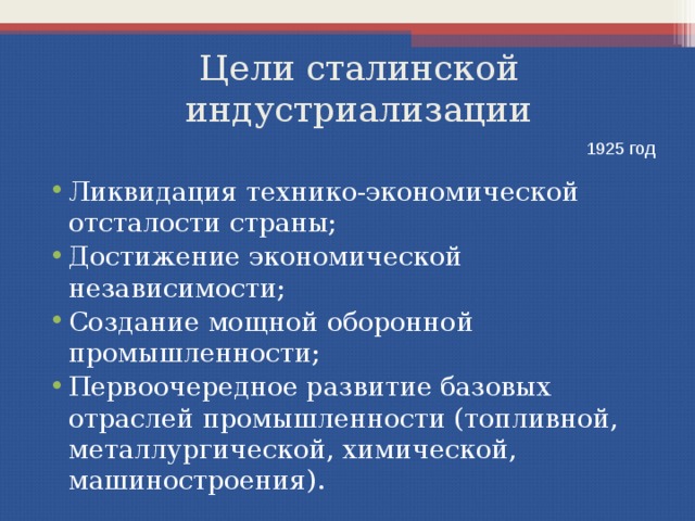 Цели сталинской индустриализации 1925 год Ликвидация технико-экономической отсталости страны; Достижение экономической независимости; Создание мощной оборонной промышленности; Первоочередное развитие базовых отраслей промышленности (топливной, металлургической, химической, машиностроения). 