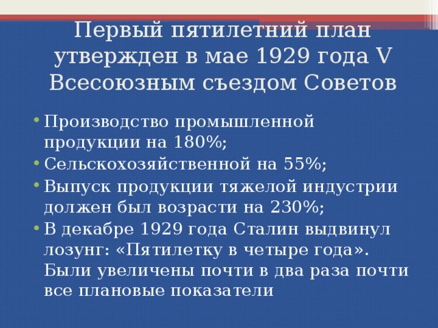 Первый пятилетний план  утвержден в мае 1929 года V Всесоюзным съездом Советов Производство промышленной продукции на 180%; Сельскохозяйственной на 55%; Выпуск продукции тяжелой индустрии должен был возрасти на 230%; В декабре 1929 года Сталин выдвинул лозунг: «Пятилетку в четыре года». Были увеличены почти в два раза почти все плановые показатели 