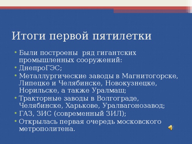 Итоги первой пятилетки Были построены ряд гигантских промышленных сооружений: ДнепроГЭС; Металлургические заводы в Магнитогорске, Липецке и Челябинске, Новокузнецке, Норильске, а также Уралмаш; Тракторные заводы в Волгограде, Челябинске, Харькове, Уралвагонозавод; ГАЗ, ЗИС (современный ЗИЛ); Открылась первая очередь московского метрополитена.   