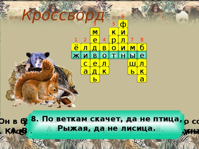 Кроссворд 6 ф 3 5 м и к 1 4 7 8 е л 2 р ё о и м б в д л ж н ы е о т в и л ш е с л к ь д к а а ь 8. По веткам скачет, да не птица,  Рыжая, да не лисица. 3. Он в берлоге спит зимою под большущею сосною,  А когда придет весна, просыпается от сна. 6. Днем сидит он как слепой,  А лишь вечер – за разбой. 2. Хвост пушистый, мех золотистый,  В лесу живет, в деревне кур крадет. 5. Сделал дыру, вырыл нору.  Солнце сияет, а он и не знает. 7. Маленький рост, длинный хвост,  Серенькая шубка, остренькие зубки. 1. Словно елка, весь в иголках. 4. Кто зимой холодной бродит злой, голодный. 