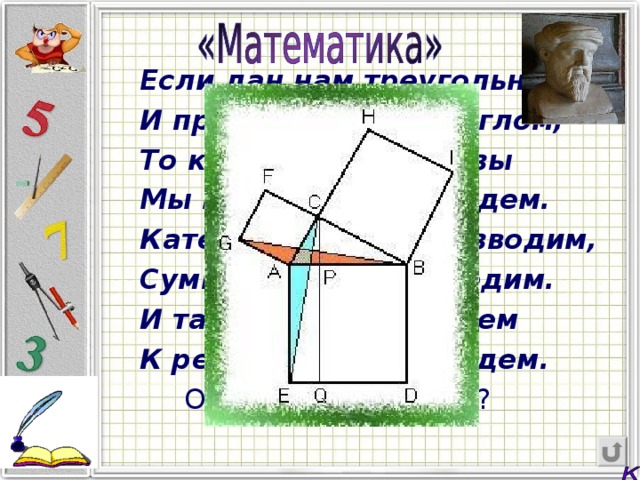 Если дан нам треугольник И притом с прямым углом, То квадрат гипотенузы Мы всегда легко найдем. Катеты в квадрат возводим, Сумму степеней находим. И таким простым путем К результату мы придем.  О чем речь в стихах?  