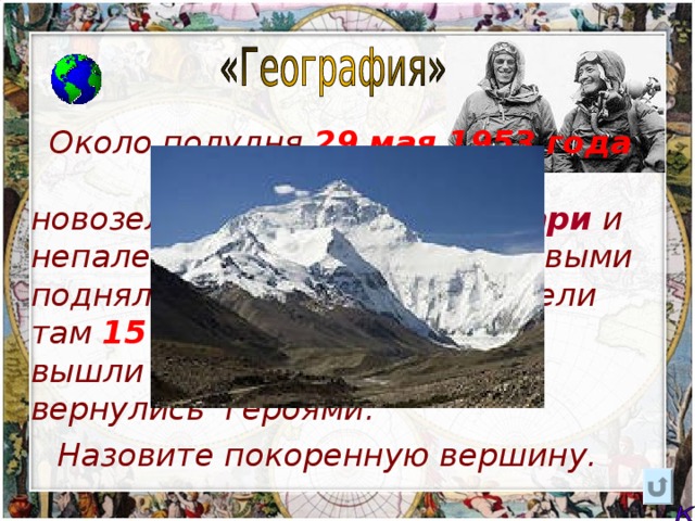  Около полудня 29 мая 1953  года два альпиниста новозеландец  Эдмунд Хиллари  и непалец  Тенцинг Норгей  первыми поднялись на вершину и провели там  15 минут . На штурм они вышли простыми людьми, а вернулись героями.  Назовите покоренную вершину. 