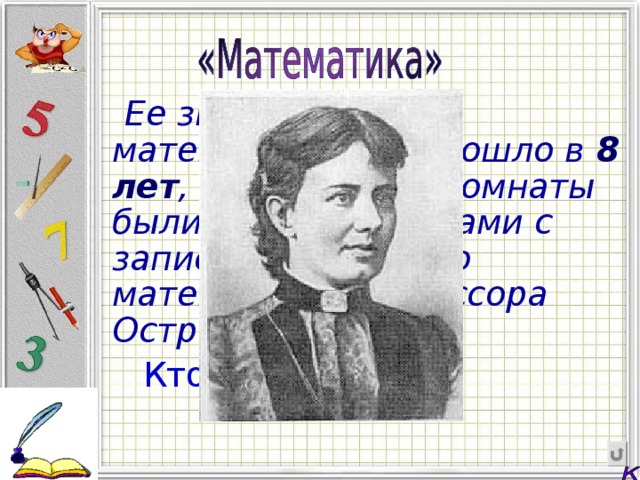  Ее знакомство с математикой произошло в  8 лет , т.к. стены ее комнаты были оклеены листами с записями лекций по математике профессора Островского.  Кто она?  