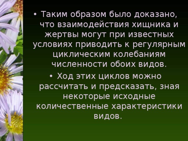 4   Таким образом было доказано, что взаимодействия хищника и жертвы могут при известных условиях приводить к регулярным циклическим колебаниям численности обоих видов. Ход этих циклов можно рассчитать и предсказать, зная некоторые исходные количественные характеристики видов.  