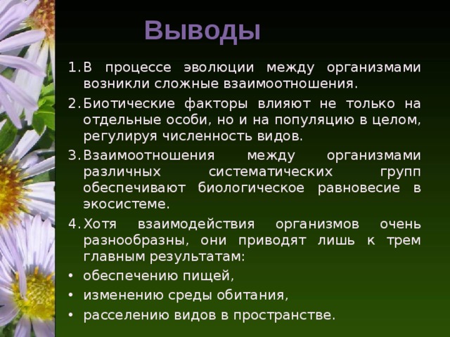 Выводы В процессе эволюции между организмами возникли сложные взаимоотношения. Биотические факторы влияют не только на отдельные особи, но и на популяцию в целом, регулируя численность видов. Взаимоотношения между организмами различных систематических групп обеспечивают биологическое равновесие в экосистеме. Хотя взаимодействия организмов очень разнообразны, они приводят лишь к трем главным результатам: обеспечению пищей, изменению среды обитания, расселению видов в пространстве.  