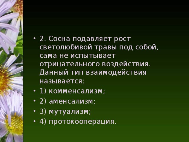 2. Сосна подавляет рост светолюбивой травы под собой, сама не испытывает отрицательного воздействия. Данный тип взаимодействия называется: 1) комменсализм; 2) аменсализм; 3) мутуализм; 4) протокооперация.  