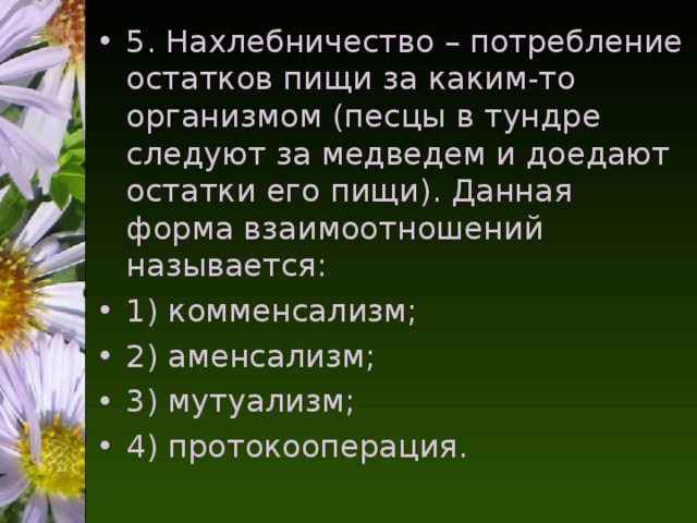 5. Нахлебничество – потребление остатков пищи за каким-то организмом (песцы в тундре следуют за медведем и доедают остатки его пищи). Данная форма взаимоотношений называется: 1) комменсализм; 2) аменсализм; 3) мутуализм; 4) протокооперация.  