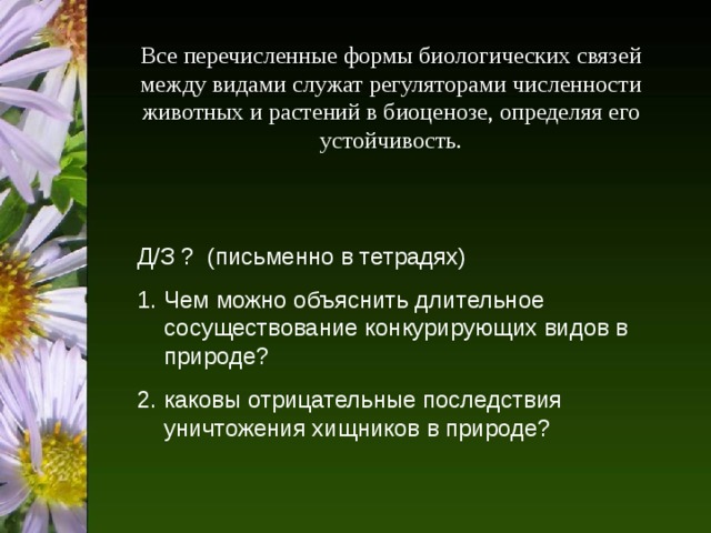 Все перечисленные формы биологических связей между видами служат регуляторами численности животных и растений в биоценозе, определяя его устойчивость. Д/З ? (письменно в тетрадях) Чем можно объяснить длительное сосуществование конкурирующих видов в природе? 2. каковы отрицательные последствия уничтожения хищников в природе? 