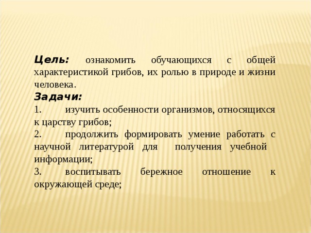 Цель: ознакомить обучающихся с общей характеристикой грибов, их ролью в природе и жизни человека . Задачи: 1.  изучить особенности организмов, относящихся к царству грибов; 2.  продолжить формировать умение работать с научной литературой для получения учебной информации; 3.  воспитывать бережное отношение к окружающей среде; 