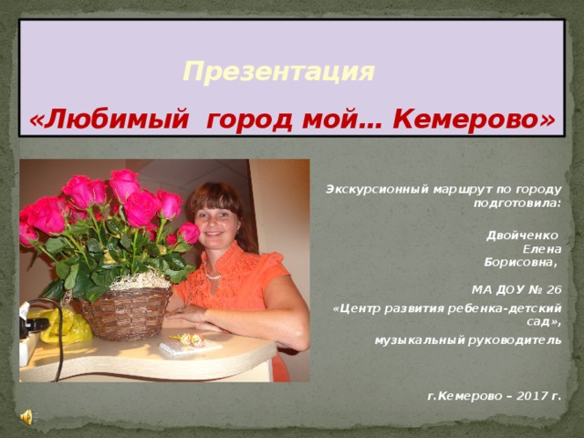 Презентация  «Любимый город мой… Кемерово»  Экскурсионный маршрут по городу подготовила:  Двойченко Елена  Борисовна ,   МА ДОУ № 26 «Центр развития ребенка-детский сад», музыкальный руководитель   г.Кемерово – 2017 г. 