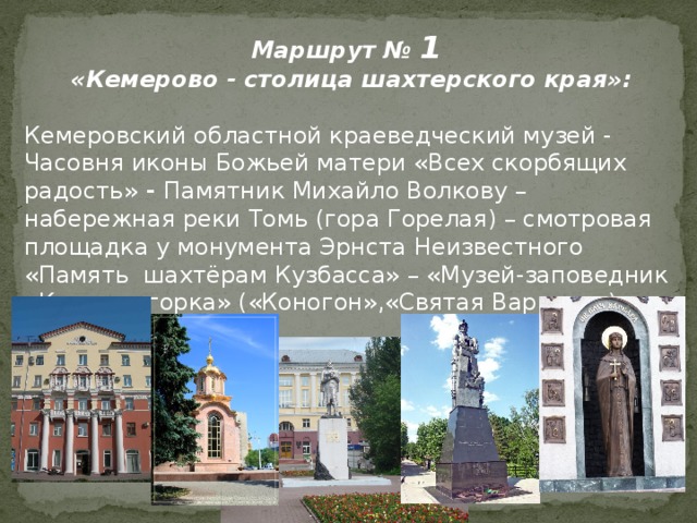 Маршрут № 1 «Кемерово - столица шахтерского края»: Кемеровский областной краеведческий музей - Часовня иконы Божьей матери «Всех скорбящих радость» - Памятник Михайло Волкову – набережная реки Томь (гора Горелая) – смотровая площадка у монумента Эрнста Неизвестного «Память шахтёрам Кузбасса» – «Музей-заповедник «Красная горка» («Коногон»,«Святая Варвара») 