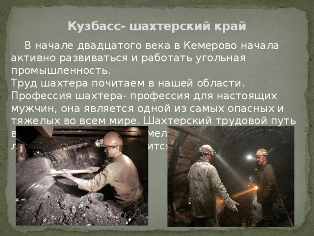 Кузбасс- шахтерский край  В начале двадцатого века в Кемерово начала активно развиваться и работать угольная промышленность. Труд шахтера почитаем в нашей области. Профессия шахтера- профессия для настоящих мужчин, она является одной из самых опасных и тяжелых во всем мире. Шахтерский трудовой путь выбирают лишь самые смелые и мужественные люди. Наш Кузбасс гордится своими людьми! 