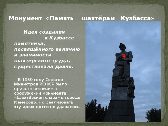 Монумент «Память шахтёрам Кузбасса»    Идея создания в Кузбассе памятника, посвящённого величию и значимости шахтёрского труда, существовала давно.   В 1969 году Советом Министров РСФСР было принято решение о сооружении монумента «Шахтёрская слава» в городе Кемерово. Но реализовать эту идею долго не удавалось. 