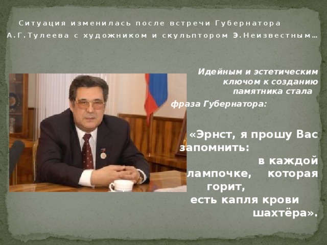  Ситуация изменилась после встречи Губернатора А.Г.Тулеева с художником и скульптором Э.Неизвестным…  Идейным и эстетическим ключом к созданию памятника стала фраза Губернатора:  «Эрнст, я прошу Вас запомнить: в каждой лампочке, которая горит, есть капля крови шахтёра». 