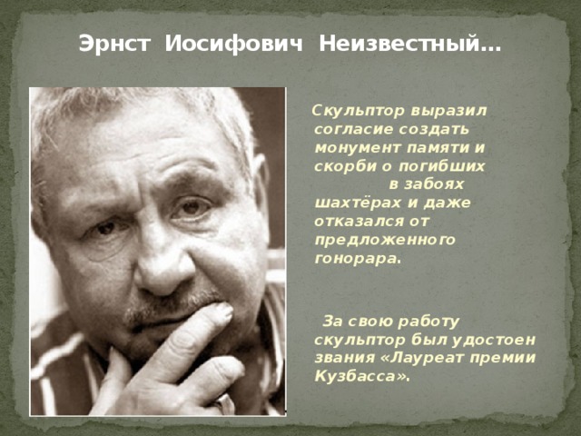 Эрнст Иосифович Неизвестный…   Скульптор выразил согласие создать монумент памяти и скорби о погибших в забоях шахтёрах и даже отказался от предложенного гонорара.   За свою работу скульптор был удостоен звания «Лауреат премии Кузбасса». 