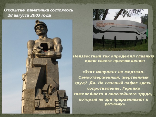  Открытие памятника состоялось  28 августа 2003 года    Неизвестный так определил главную идею своего произведения:  «Этот монумент не жертвам. Самоотверженный, жертвенный труд? Да. Но главный пафос здесь сопротивление. Героика тяжелейшего и опаснейшего труда, который не зря приравнивают к ратному».  