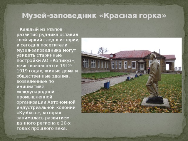 Музей-заповедник «Красная горка»  Каждый из этапов развития рудника оставил свой яркий след в истории, и сегодня посетители музея-заповедника могут увидеть старинные постройки АО «Копикуз», действовавшего в 1912-1919 годах, жилые дома и общественные здания, возведенные по инициативе международной промышленной организации Автономной индустриальной колонии «Кузбасс», которая занималась развитием данного региона в 20-х годах прошлого века. 