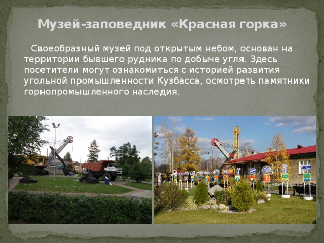 Музей-заповедник «Красная горка»  Своеобразный музей под открытым небом, основан на территории бывшего рудника по добыче угля. Здесь посетители могут ознакомиться с историей развития угольной промышленности Кузбасса, осмотреть памятники горнопромышленного наследия. 