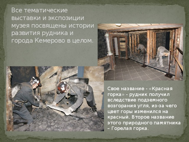  Все тематические выставки и экспозиции музея посвящены истории развития рудника и города Кемерово в целом.   Свое название - «Красная горка» - рудник получил вследствие подземного возгорания угля, из-за чего цвет горы изменился на красный. Второе название этого природного памятника – Горелая горка. 