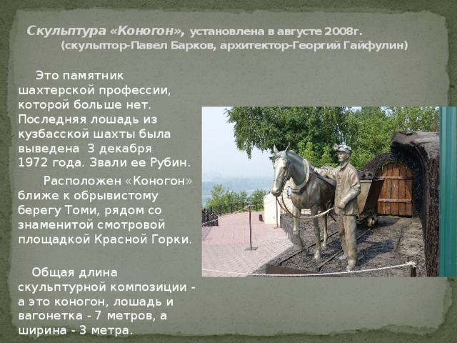 Скульптура «Коногон», установлена в августе 2008г.  (скульптор-Павел Барков, архитектор-Георгий Гайфулин)  Это памятник шахтерской профессии, которой больше нет. Последняя лошадь из кузбасской шахты была выведена  3 декабря 1972 года. Звали ее Рубин.  Расположен «Коногон» ближе к обрывистому берегу Томи, рядом со знаменитой смотровой площадкой Красной Горки.  Общая длина скульптурной композиции - а это коногон, лошадь и вагонетка - 7 метров, а ширина - 3 метра. 