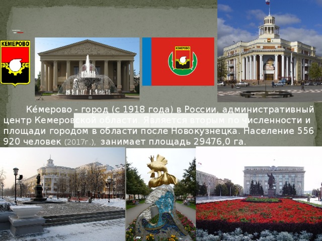            Столица Кузбасса -   город   Кемерово  Ке́мерово - город (с 1918 года) в России, административный центр Кемеровской области. Является вторым по численности и площади городом в области после Новокузнецка. Население 556 920 человек (2017г.), занимает площадь 29476,0 га.  