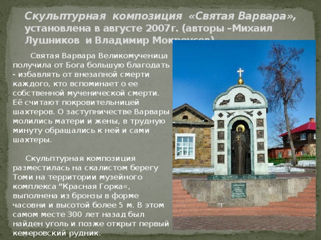         Скульптурная композиция «Святая Варвара», установлена в августе 2007г. (авторы –Михаил Лушников и Владимир Мокроусов)    Святая Варвара Великомученица получила от Бога большую благодать - избавлять от внезапной смерти каждого, кто вспоминает о ее собственной мученической смерти. Её считают покровительницей шахтеров. О заступничестве Варвары молились матери и жены, в трудную минуту обращались к ней и сами шахтеры.  Скульптурная композиция разместилась на скалистом берегу Томи на территории музейного комплекса 