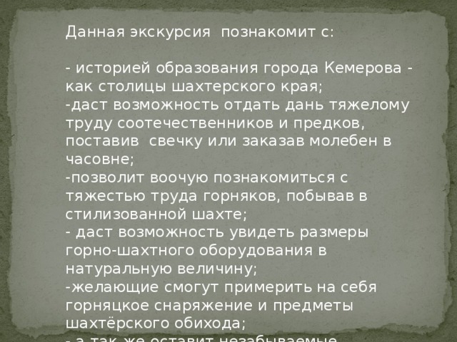 Данная экскурсия познакомит с: - историей образования города Кемерова - как столицы шахтерского края; -даст возможность отдать дань тяжелому труду соотечественников и предков, поставив свечку или заказав молебен в часовне; -позволит воочую познакомиться с тяжестью труда горняков, побывав в стилизованной шахте; - даст возможность увидеть размеры горно-шахтного оборудования в натуральную величину; -желающие смогут примерить на себя горняцкое снаряжение и предметы шахтёрского обихода; - а так же оставит незабываемые впечатления от возможности увидеть красивые скульптурные композиции и виды города. 