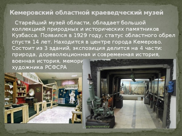Кемеровский областной краеведческий музей  Старейший музей области, обладает большой коллекцией природных и исторических памятников Кузбасса. Появился в 1929 году, статус областного обрел спустя 14 лет. Находится в центре города Кемерово. Состоит из 3 зданий, экспозиция делится на 4 части: природа, дореволюционная и современная история, военная история, мемориал-мастерская народного художника РСФСРА Н. Кричанова.     