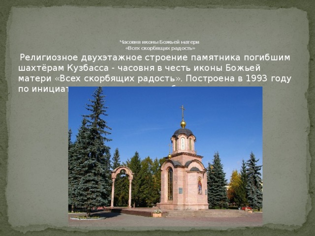Часовня иконы Божьей матери  «Всех скорбящих радость»    Религиозное двухэтажное строение памятника погибшим шахтёрам Кузбасса - часовня в честь иконы Божьей матери «Всех скорбящих радость». Построена в 1993 году по инициативе администрации области. 