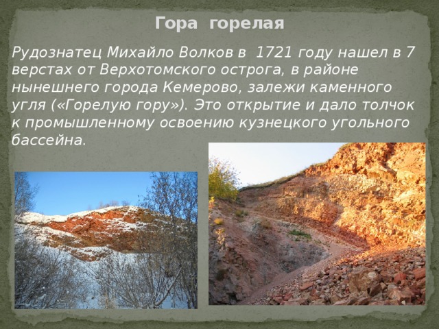 Гора горелая   Рудознатец Михайло Волков в 1721 году нашел в 7 верстах от Верхотомского острога, в районе нынешнего города Кемерово, залежи каменного угля («Горелую гору»). Это открытие и дало толчок к промышленному освоению кузнецкого угольного бассейна. 