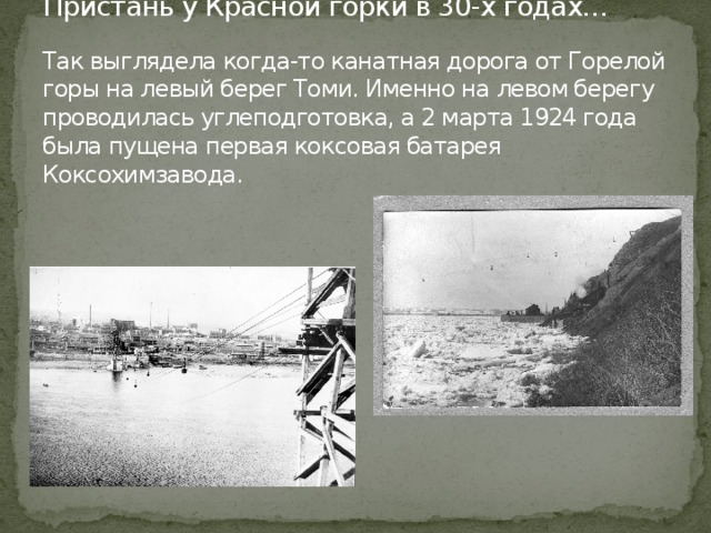 Пристань у Красной горки в 30-х годах…   Так выглядела когда-то канатная дорога от Горелой горы на левый берег Томи. Именно на левом берегу проводилась углеподготовка, а 2 марта 1924 года была пущена первая коксовая батарея Коксохимзавода.   