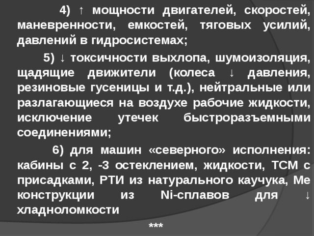  4) ↑ мощности двигателей, скоростей, маневренности, емкостей, тяговых усилий, давлений в гидросистемах;  5) ↓ токсичности выхлопа, шумоизоляция, щадящие движители (колеса ↓ давления, резиновые гусеницы и т.д.), нейтральные или разлагающиеся на воздухе рабочие жидкости, исключение утечек быстроразъемными соединениями;  6) для машин «северного» исполнения: кабины с 2, -3 остеклением, жидкости, ТСМ с присадками, РТИ из натурального каучука, Ме конструкции из Ni-сплавов для ↓ хладноломкости *** 