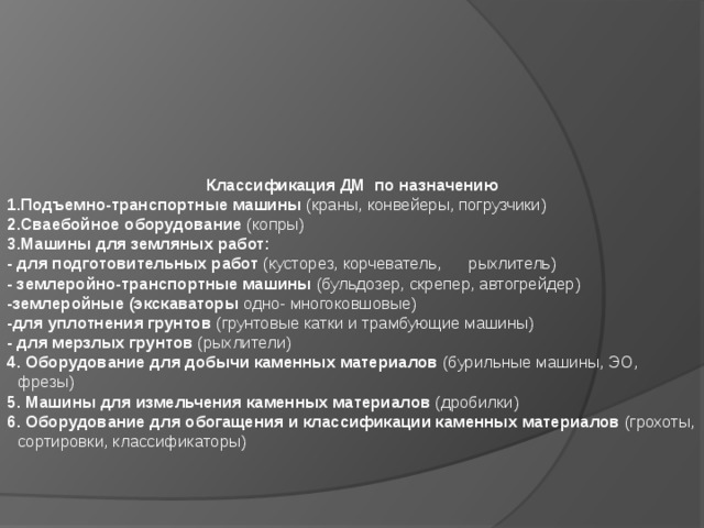                 Классификация ДМ по назначению 1.Подъемно-транспортные машины (краны, конвейеры, погрузчики) 2.Сваебойное оборудование (копры) 3.Машины для земляных работ: - для подготовительных работ (кусторез, корчеватель, рыхлитель) - землеройно-транспортные машины (бульдозер, скрепер, автогрейдер) -землеройные (экскаваторы одно- многоковшовые) -для уплотнения грунтов (грунтовые катки и трамбующие машины) - для мерзлых грунтов (рыхлители) 4. Оборудование для добычи каменных материалов (бурильные машины, ЭО, фрезы) 5. Машины для измельчения каменных материалов (дробилки) 6. Оборудование для обогащения и классификации каменных материалов (грохоты, сортировки, классификаторы)    