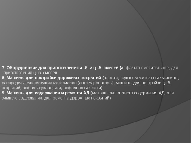                7. Оборудование для приготовления а.-б. и ц.-б. смесей (а сфальто-смесительное, для приготовления ц.-б. смесей 8. Машины для постройки дорожных покрытий ( фрезы, грунтосмесительные машины, распределители вяжущих материалов (автогудронаторы), машины для постройки ц.-б. покрытий, асфальтоукладчики, асфальтовые катки) 9. Машины для содержания и ремонта АД ( машины для летнего содержания АД, для зимнего содержания, для ремонта дорожных покрытий)    
