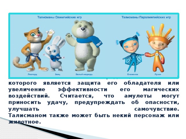 Талисман — магический предмет, назначением которого является защита его обладателя или увеличение эффективности его магических воздействий. Считается, что амулеты могут приносить удачу, предупреждать об опасности, улучшать самочувствие.  Талисманом также может быть некий персонаж или животное.