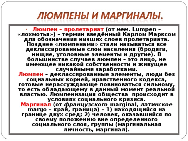 Люмпен  – пролетариат (от нем . Lumpen – «лохмотья») – термин введённый Карлом Марксом для обозначения низших слоев пролетариата. Позднее «люмпенами» стали называться все деклассированные слои населения (бродяги, нищие, уголовные элементы и другие). В большинстве случаев люмпен – это лицо, не имеющее никакой собственности и живущее случайными заработками.  Люмпен – деклассированные элементы, люди без социальных корней, нравственного кодекса, готовые нерассуждающе повиноваться сильному, то есть обладающему в данный момент реальной властью. Люмпенизация общества происходит в условиях социального кризиса.  Маргинал (от французского marginal, латинское margo – край, граница) – 1) находящийся на границе двух сред; 2) человек, оказавшийся по своему положению вне определенного социального слоя, группы (маргинальная личность, маргинал). 