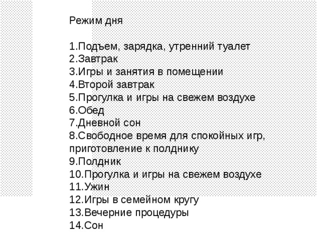 Режим дня Подъем, зарядка, утренний туалет Завтрак Игры и занятия в помещении Второй завтрак Прогулка и игры на свежем воздухе Обед Дневной сон Свободное время для спокойных игр, приготовление к полднику Полдник Прогулка и игры на свежем воздухе Ужин Игры в семейном кругу Вечерние процедуры Сон 