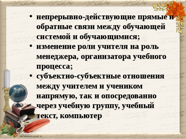 непрерывно-действующие прямые и обратные связи между обучающей системой и обучающимися; изменение роли учителя на роль менеджера, организатора учебного процесса; субъектно-субъектные отношения между учителем и учеником напрямую, так и опосредованно через учебную группу, учебный текст, компьютер 