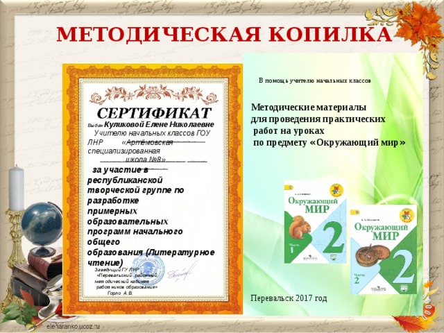   МЕТОДИЧЕСКАЯ КОПИЛКА   В помощь учителю начальных классов Методические материалы для проведения практических  работ на уроках  по предмету « Окружающий мир » Перевальск 2017 год    Выдан  Куликовой Елене Николаевне  Учителю начальных классов ГОУ ЛНР «Артёмовская специализированная  школа №8»  за участие в республиканской  творческой группе по разработке  примерных образовательных  программ начального общего  образования (Литературное чтение)                               Заведущий ГУ ЛНР  «Перевальский районный методический кабинет  работников образования»  Горло А.В. 