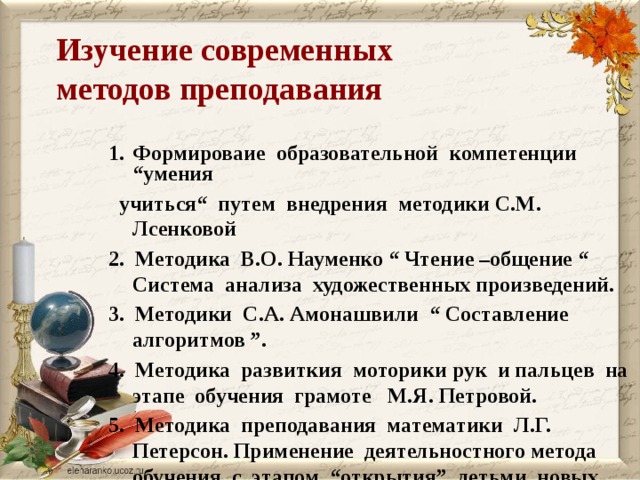 Изучение современных  методов преподавания Формироваие образовательной компетенции “умения Формироваие образовательной компетенции “умения  учиться“ путем внедрения методики С.М. Лсенковой 2. Методика В.О. Науменко “ Чтение –общение “ Система анализа художественных произведений. 3. Методики С.А. Амонашвили “ Составление алгоритмов ”. 4. Методика развиткия моторики рук и пальцев на этапе обучения грамоте М.Я. Петровой. 5. Методика преподавания математики Л.Г. Петерсон. Применение деятельностного метода обучения с этапом “открытия” детьми новых знаний.      